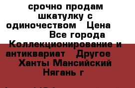 срочно продам шкатулку с одиночеством › Цена ­ 10 000 - Все города Коллекционирование и антиквариат » Другое   . Ханты-Мансийский,Нягань г.